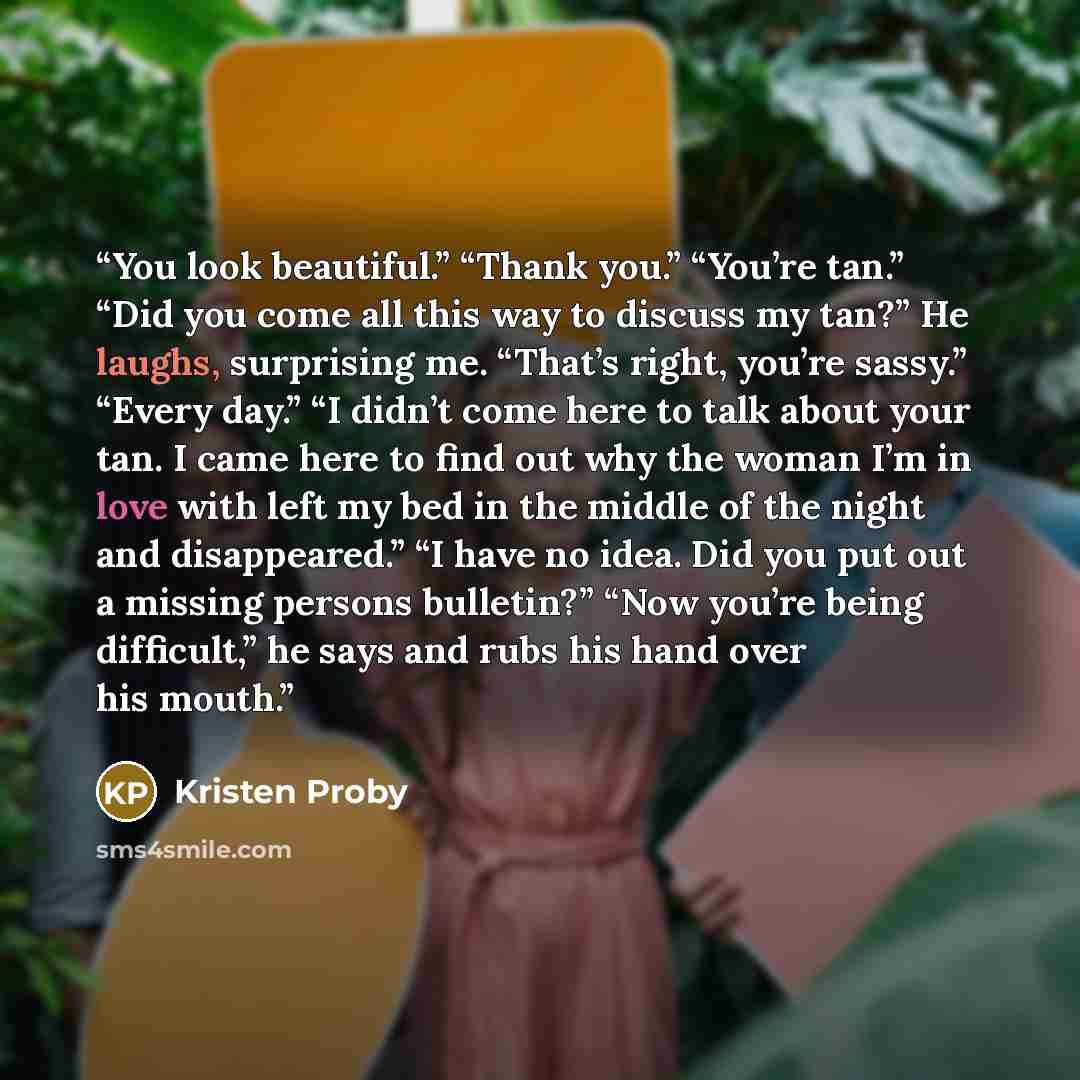 “You look beautiful.” “Thank you.” “You’re tan.” “Did you come all this way to discuss my tan?” He laughs, surprising me. “That’s right, you’re sassy.” “Every day.” “I didn’t come here to talk about your tan. I came here to find out why the woman I’m in love with left my bed in the middle of the…” quote by Kristen Proby