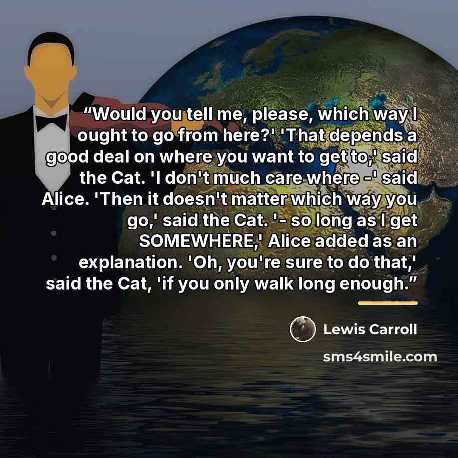 “Would you tell me, please, which way I ought to go from here?' 'That depends a good deal on where you want to get to,' said the Cat. 'I don't much care where -' said Alice. 'Then it doesn't matter which way you go,' said the Cat. '- so long as I get SOMEWHERE,' Alice added as an explanation. 'Oh…” quote by Lewis Carroll