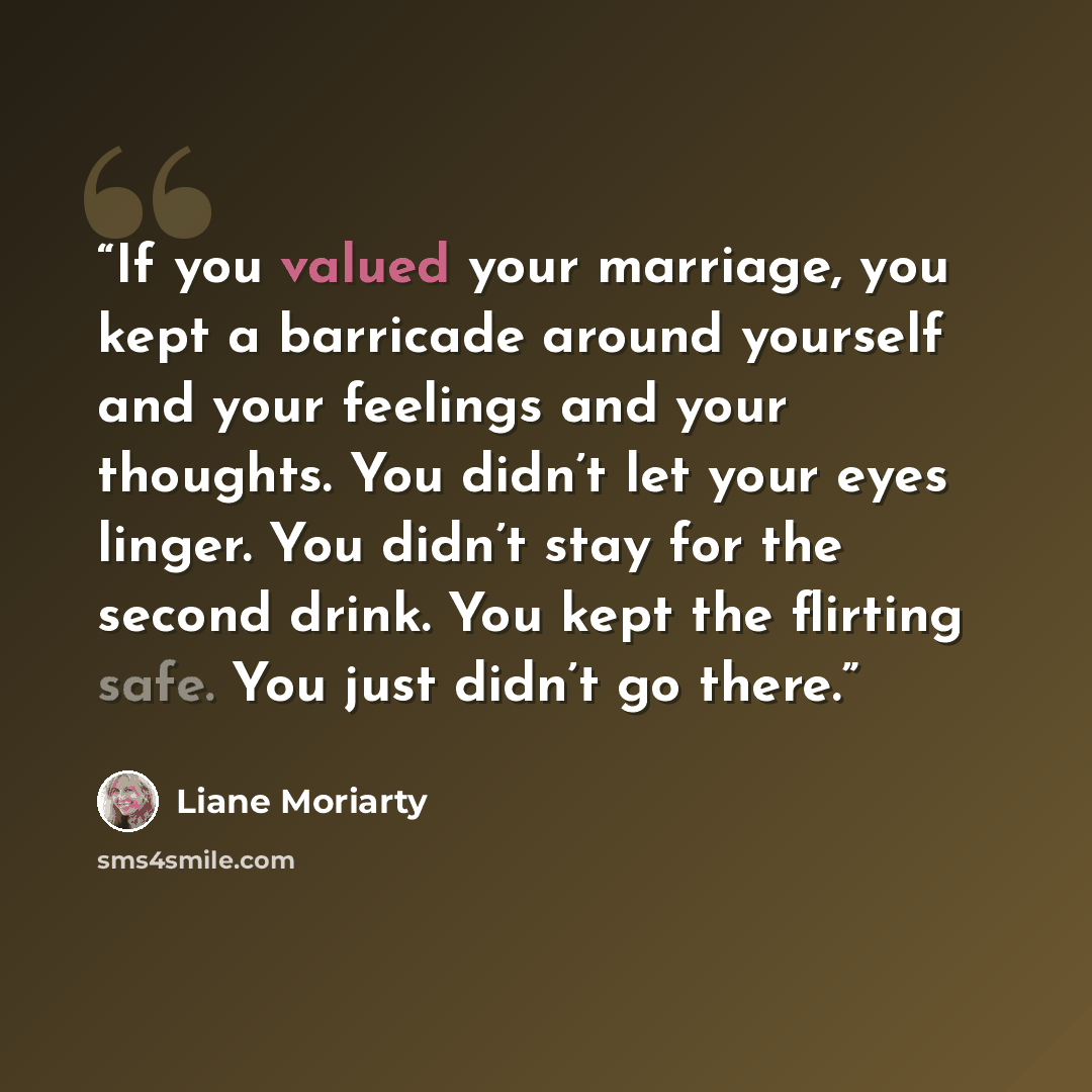 “If you valued your marriage, you kept a barricade around yourself and your feelings and your thoughts. You didn’t let your eyes linger. You didn’t stay for the second drink. You kept the flirting safe. You just didn’t go there.” quote by Liane Moriarty