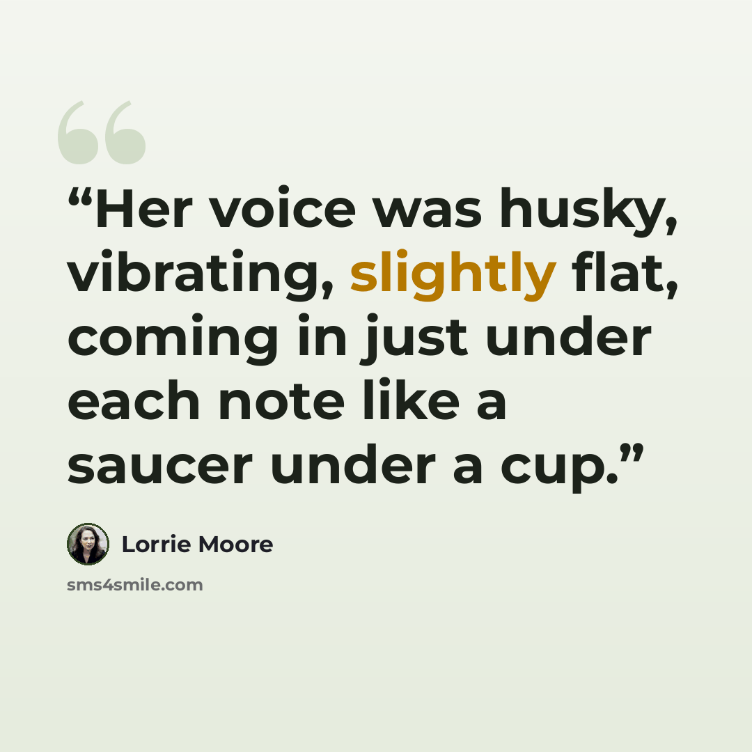 “Her voice was husky, vibrating, slightly flat, coming in just under each note like a saucer under a cup.” quote by Lorrie Moore