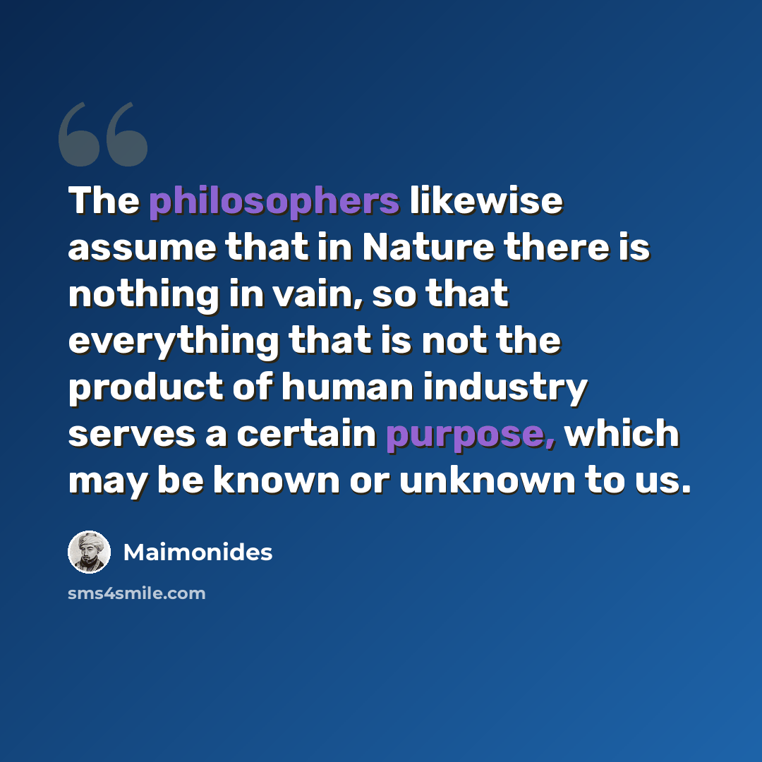 “The philosophers likewise assume that in Nature there is nothing in vain, so that everything that is not the product of human industry serves a certain purpose, which may be known or unknown to us.” quote by Maimonides