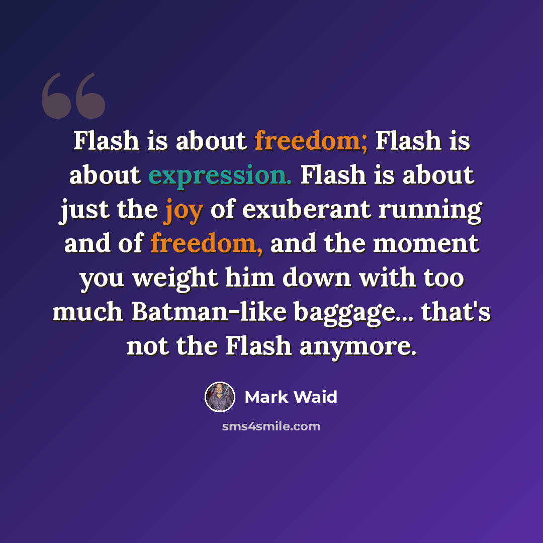 “Flash is about freedom; Flash is about expression. Flash is about just the joy of exuberant running and of freedom, and the moment you weight him down with too much Batman-like baggage... that's not the Flash anymore.” quote by Mark Waid