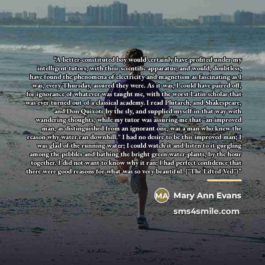 “A better-constituted boy would certainly have profited under my intelligent tutors, with their scientific apparatus; and would, doubtless, have found the phenomena of electricity and magnetism as fascinating as I was, every Thursday, assured they were. As it was, I could have paired off, for…” quote by Mary Ann Evans