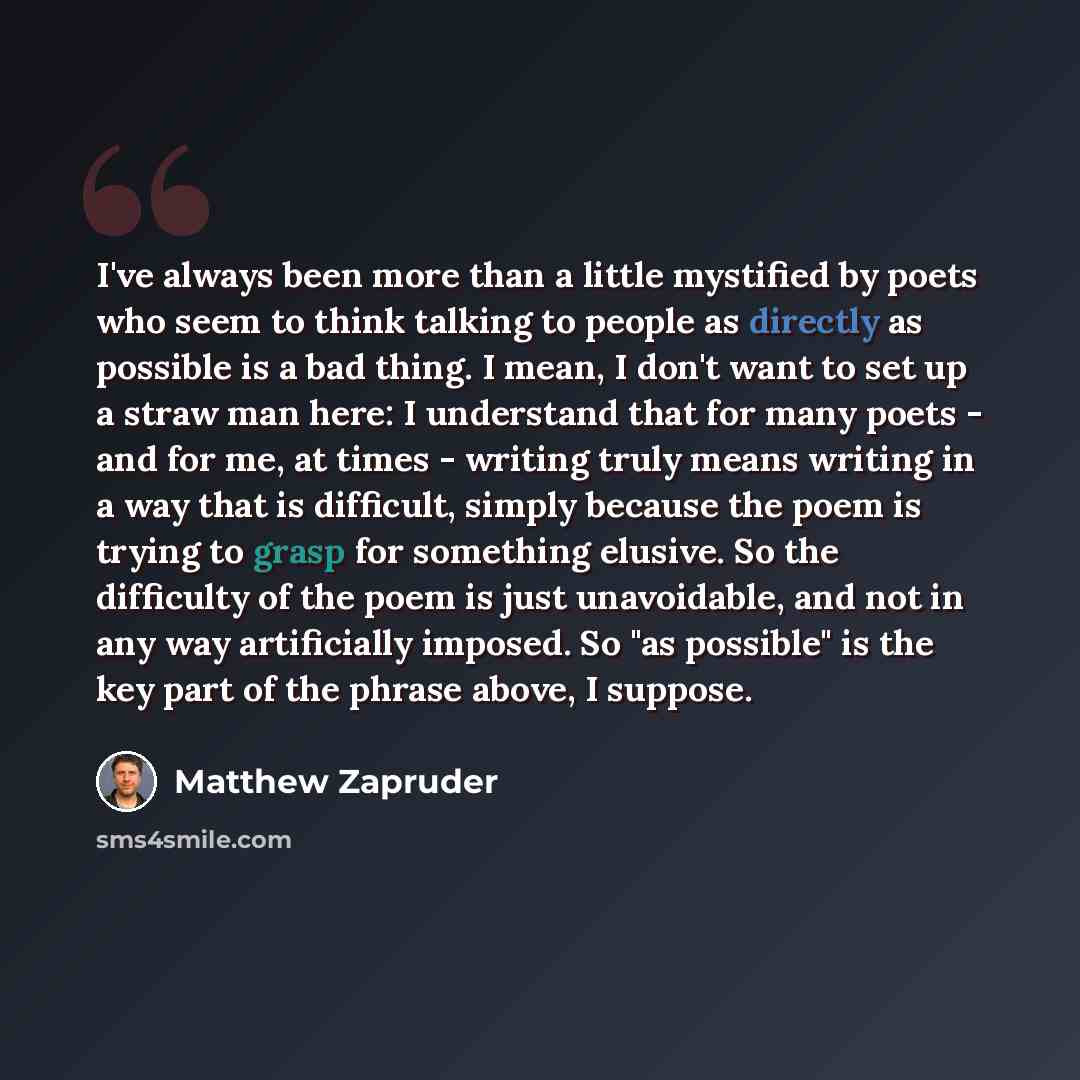 “I've always been more than a little mystified by poets who seem to think talking to people as directly as possible is a bad thing. I mean, I don't want to set up a straw man here: I understand that for many poets - and for me, at times - writing truly means writing in a way that is difficult…” quote by Matthew Zapruder