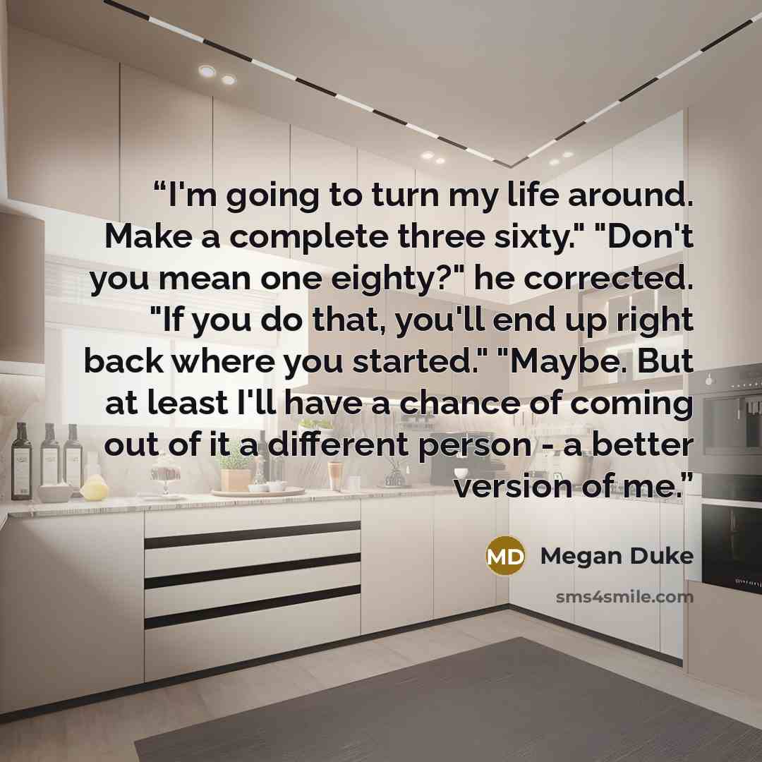 “I'm going to turn my life around. Make a complete three sixty." "Don't you mean one eighty?" he corrected. "If you do that, you'll end up right back where you started." "Maybe. But at least I'll have a chance of coming out of it a different person - a better version of me.” quote by Megan Duke