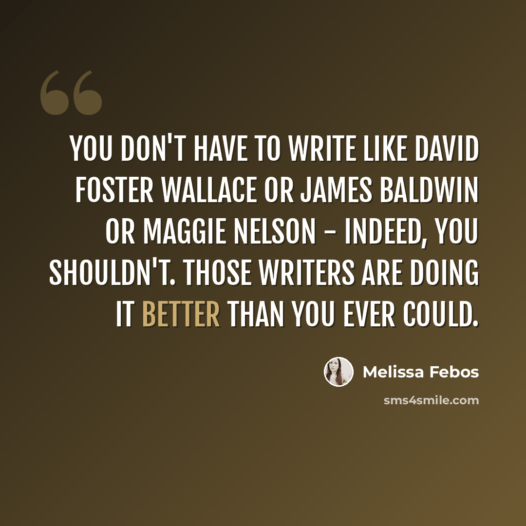 “You don't have to write like David Foster Wallace or James Baldwin or Maggie Nelson - indeed, you shouldn't. Those writers are doing it better than you ever could.” quote by Melissa Febos