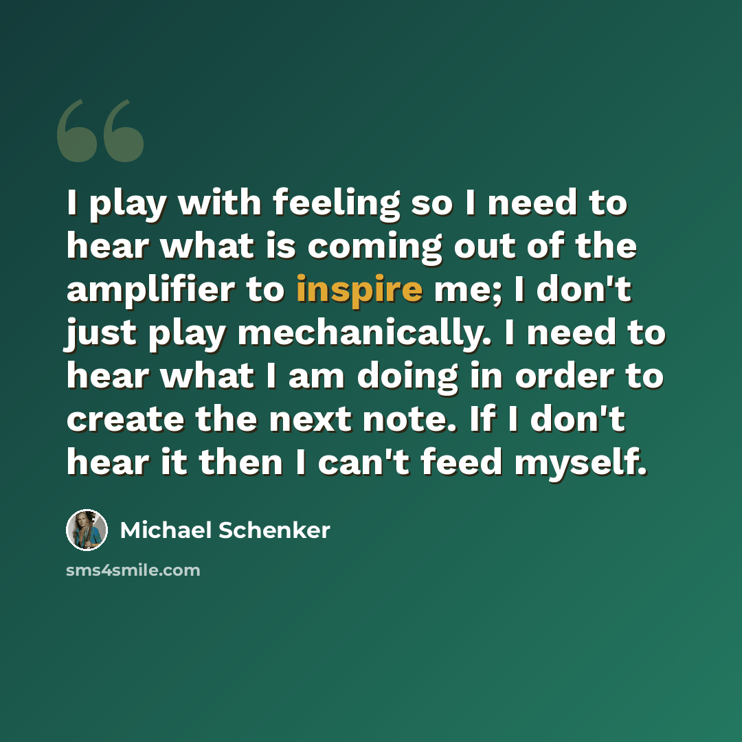 “I play with feeling so I need to hear what is coming out of the amplifier to inspire me; I don't just play mechanically. I need to hear what I am doing in order to create the next note. If I don't hear it then I can't feed myself.” quote by Michael Schenker