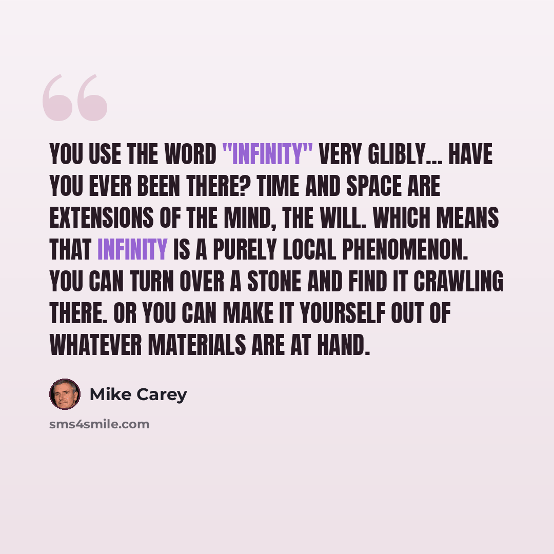 “You use the word "Infinity" very glibly… Have you ever been there? Time and space are extensions of the mind, the will. Which means that infinity is a purely local phenomenon. You can turn over a stone and find it crawling there. Or you can make it yourself out of whatever materials are at hand.” quote by Mike Carey