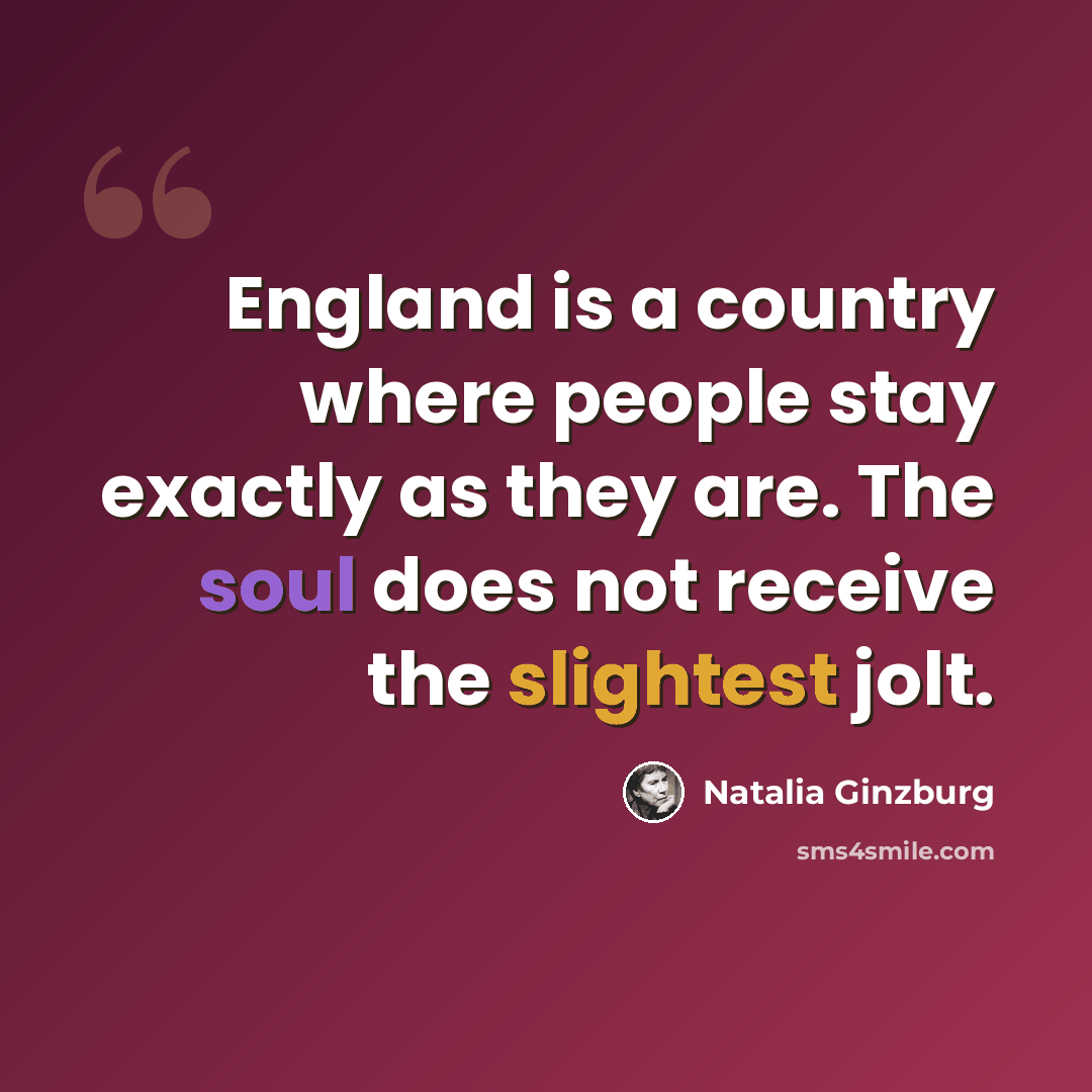 “England is a country where people stay exactly as they are. The soul does not receive the slightest jolt.” quote by Natalia Ginzburg
