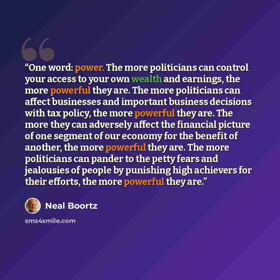 “One word: power. The more politicians can control your access to your own wealth and earnings, the more powerful they are. The more politicians can affect businesses and important business decisions with tax policy, the more powerful they are. The more they can adversely affect the financial…” quote by Neal Boortz