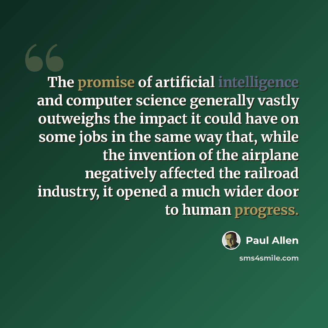 “The promise of artificial intelligence and computer science generally vastly outweighs the impact it could have on some jobs in the same way that, while the invention of the airplane negatively affected the railroad industry, it opened a much wider door to human progress.” quote by Paul Allen