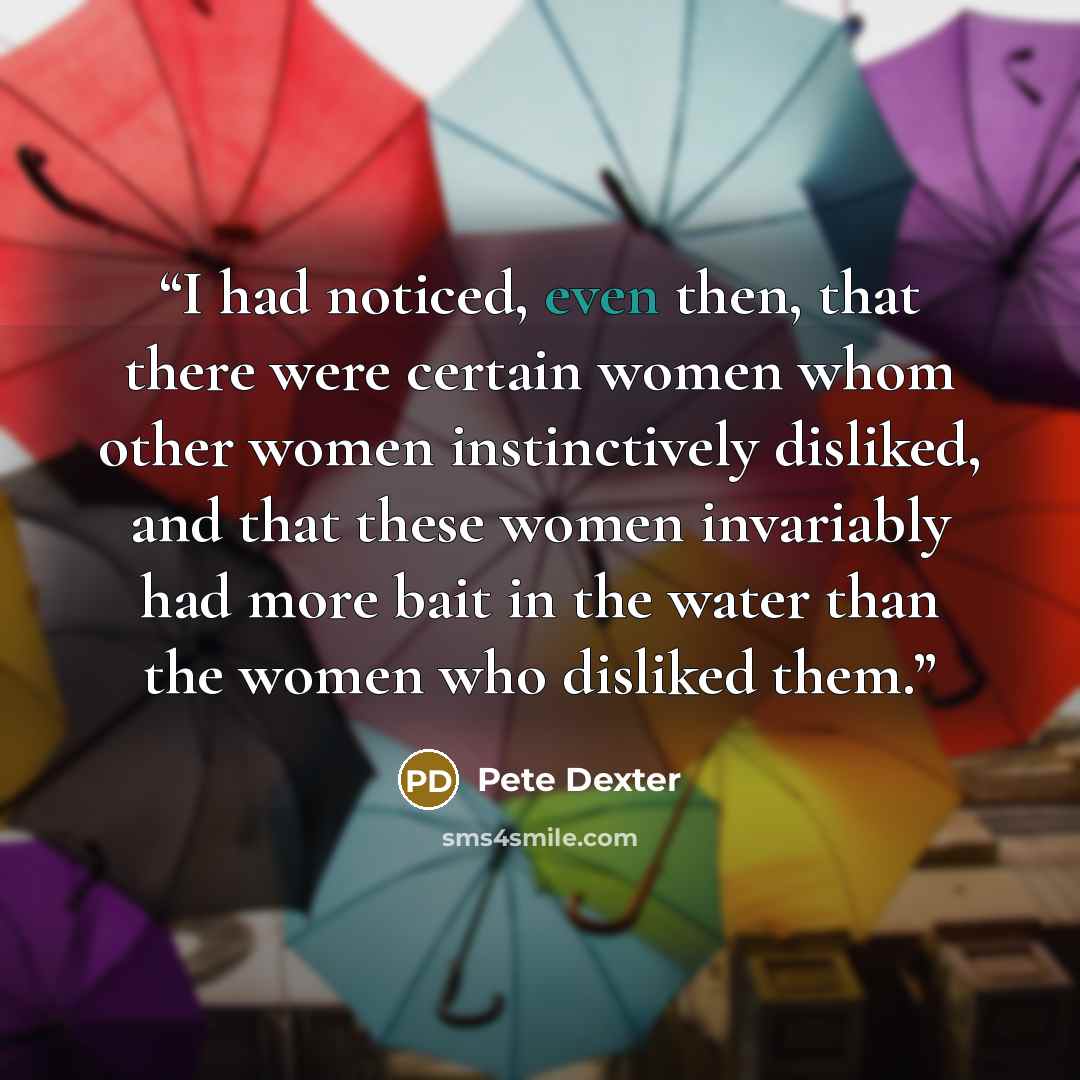 “I had noticed, even then, that there were certain women whom other women instinctively disliked, and that these women invariably had more bait in the water than the women who disliked them.” quote by Pete Dexter