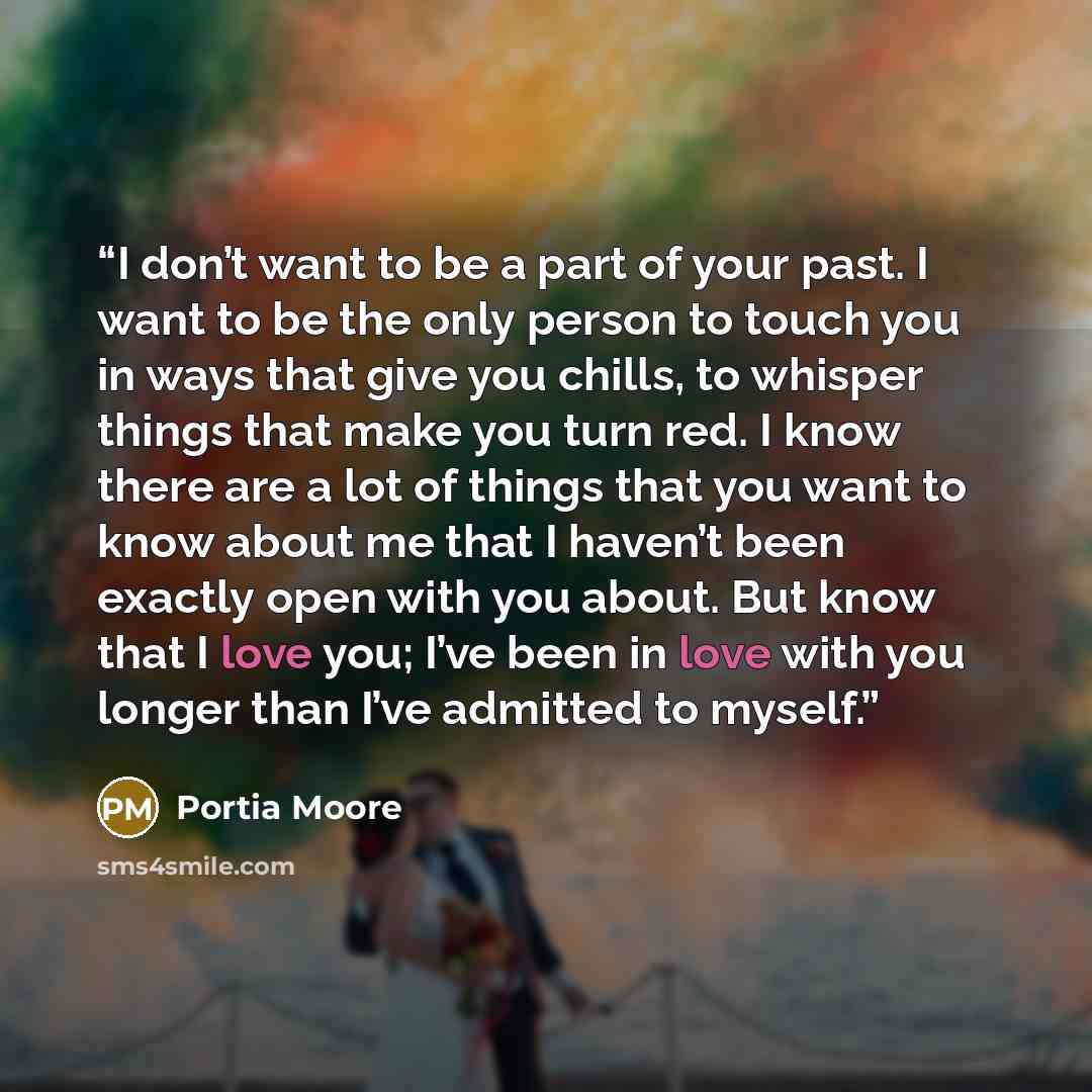“I don’t want to be a part of your past. I want to be the only person to touch you in ways that give you chills, to whisper things that make you turn red. I know there are a lot of things that you want to know about me that I haven’t been exactly open with you about. But know that I love you; I’ve…” quote by Portia Moore