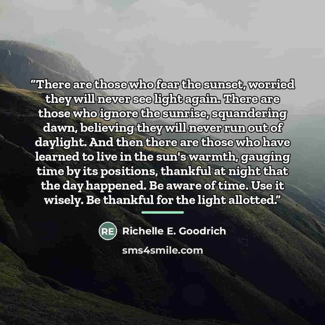 “There are those who fear the sunset, worried they will never see light again. There are those who ignore the sunrise, squandering dawn, believing they will never run out of daylight. And then there are those who have learned to live in the sun's warmth, gauging time by its positions, thankful at…” quote by Richelle E. Goodrich
