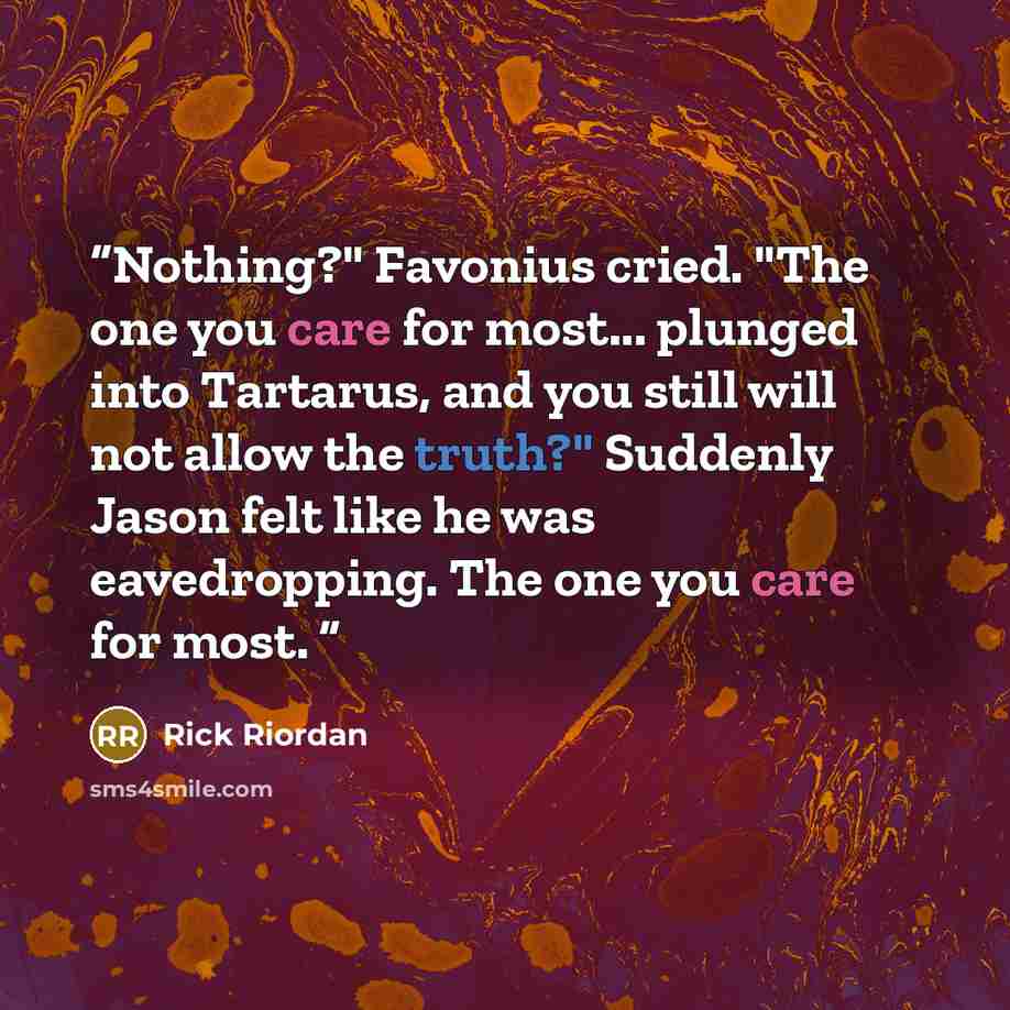 “Nothing?" Favonius cried. "The one you care for most... plunged into Tartarus, and you still will not allow the truth?" Suddenly Jason felt like he was eavedropping. The one you care for most.” quote by Rick Riordan
