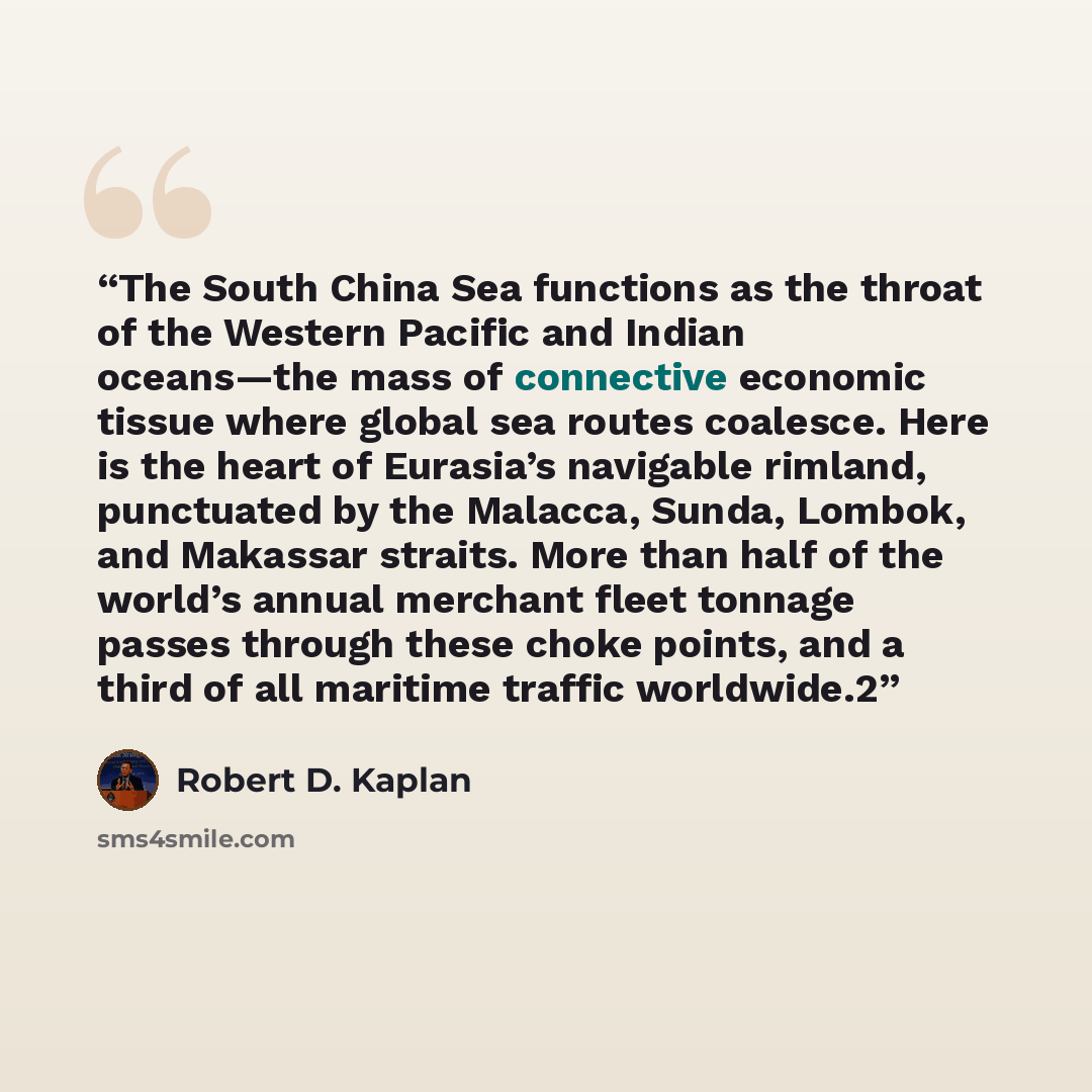 “The South China Sea functions as the throat of the Western Pacific and Indian oceans—the mass of connective economic tissue where global sea routes coalesce. Here is the heart of Eurasia’s navigable rimland, punctuated by the Malacca, Sunda, Lombok, and Makassar straits. More than half of the…” quote by Robert D. Kaplan