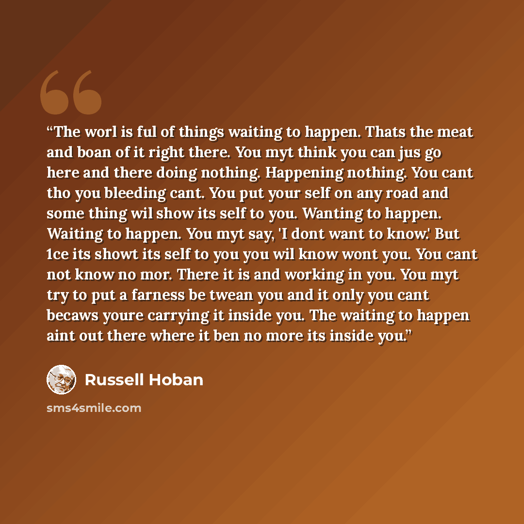 “The worl is ful of things waiting to happen. Thats the meat and boan of it right there. You myt think you can jus go here and there doing nothing. Happening nothing. You cant tho you bleeding cant. You put your self on any road and some thing wil show its self to you. Wanting to happen. Waiting to…” quote by Russell Hoban