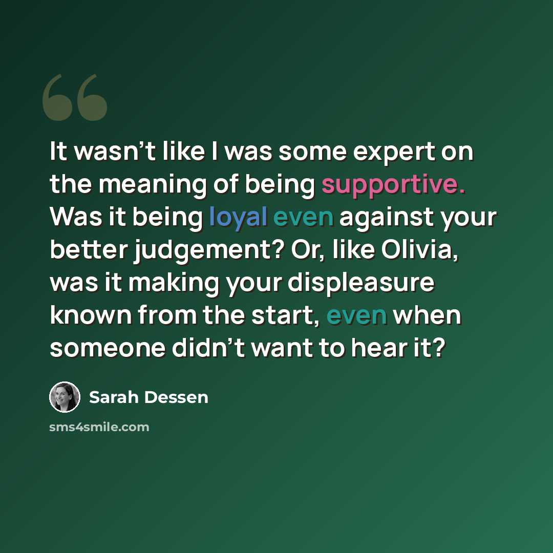 “It wasn't like I was some expert on the meaning of being supportive. Was it being loyal even against your better judgement? Or, like Olivia, was it making your displeasure known from the start, even when someone didn't want to hear it?” quote by Sarah Dessen