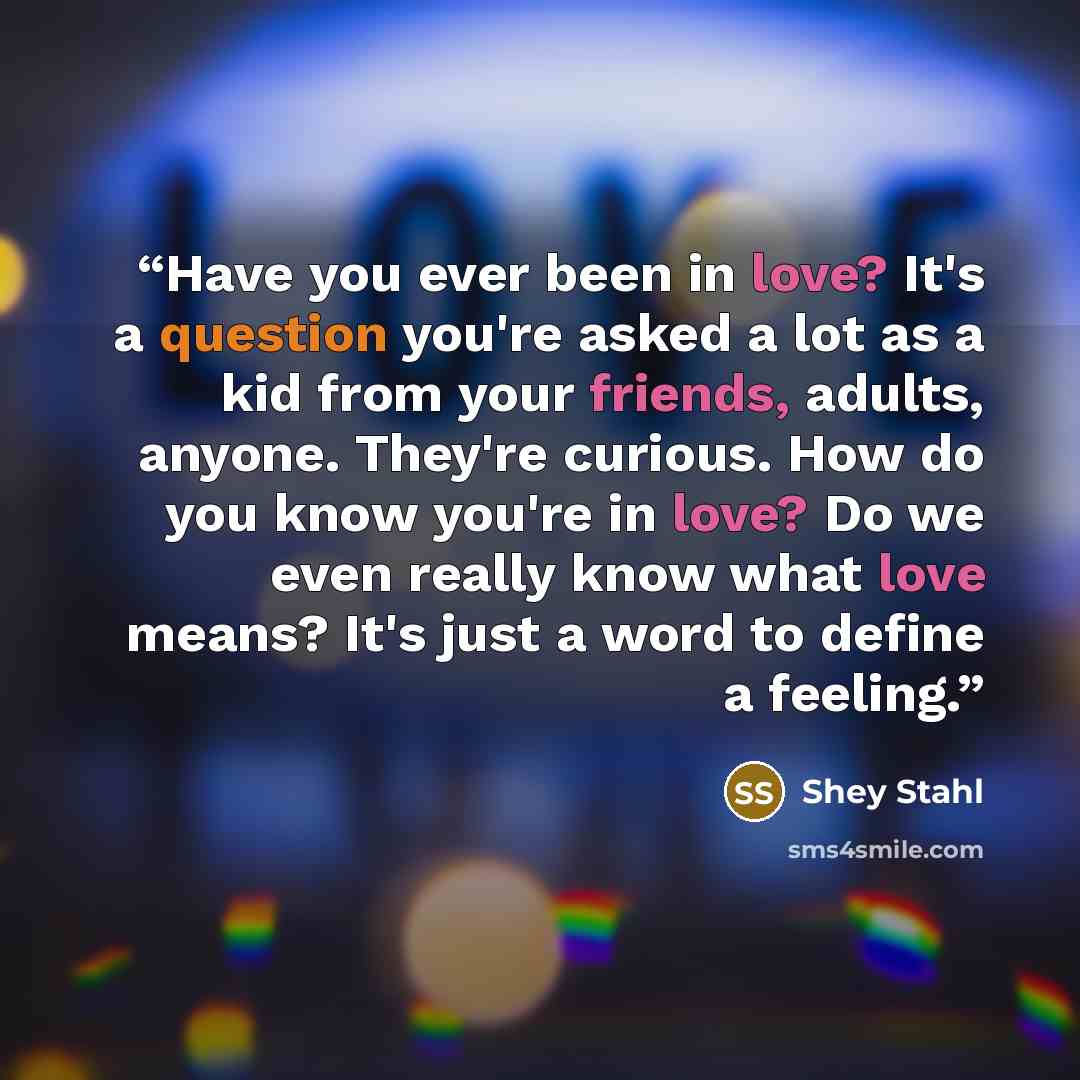 “Have you ever been in love? It's a question you're asked a lot as a kid from your friends, adults, anyone. They're curious. How do you know you're in love? Do we even really know what love means? It's just a word to define a feeling.” quote by Shey Stahl