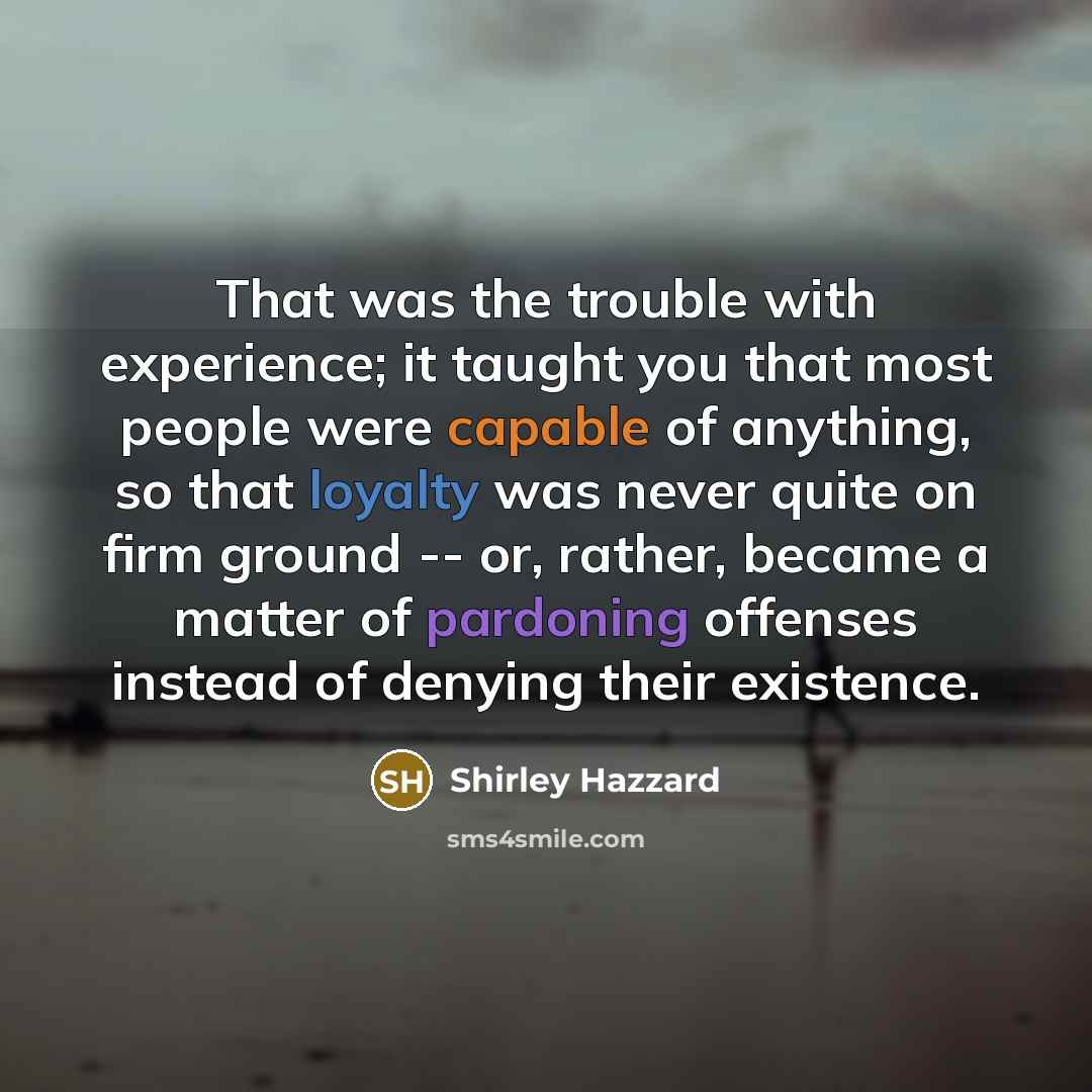 “That was the trouble with experience; it taught you that most people were capable of anything, so that loyalty was never quite on firm ground -- or, rather, became a matter of pardoning offenses instead of denying their existence.” quote by Shirley Hazzard