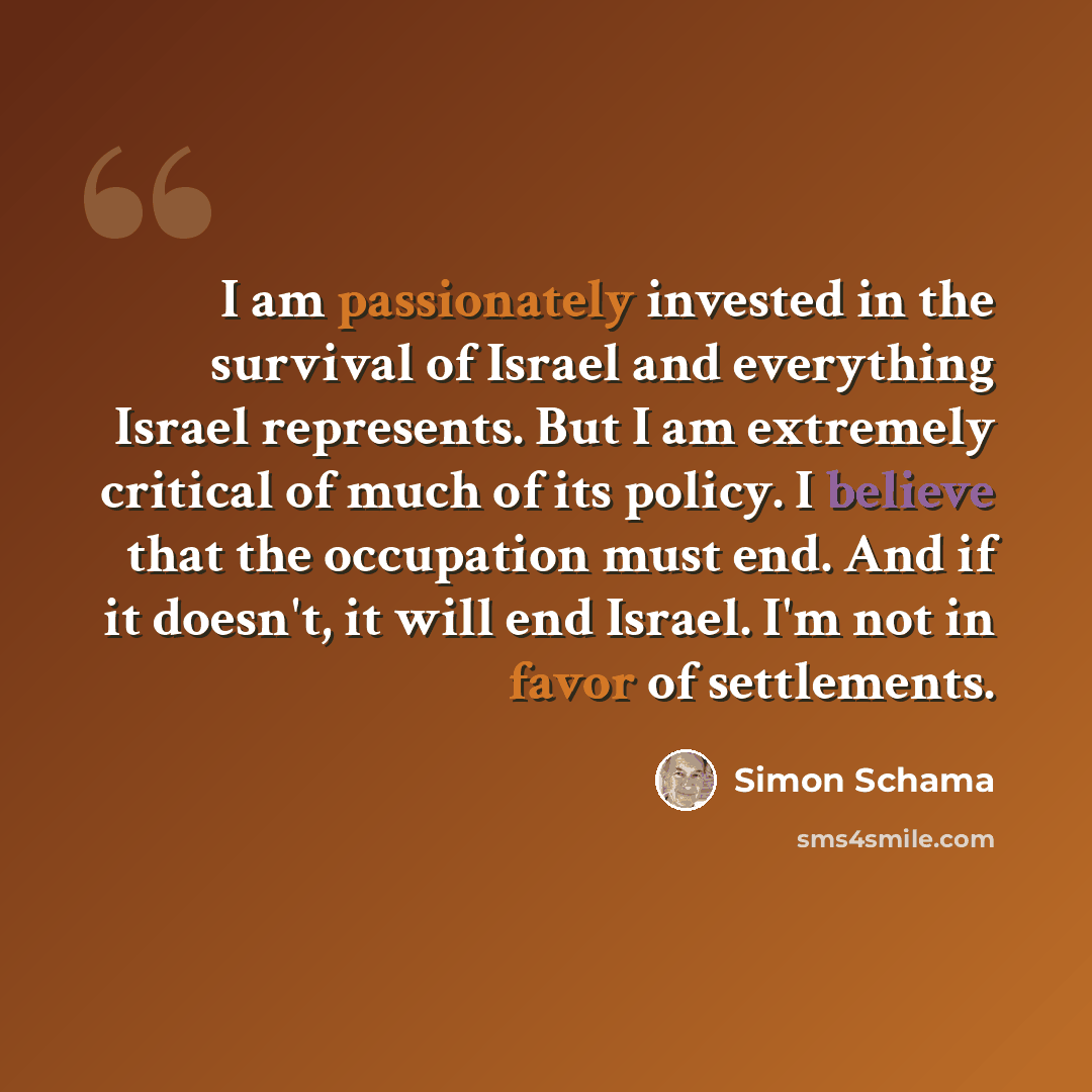 “I am passionately invested in the survival of Israel and everything Israel represents. But I am extremely critical of much of its policy. I believe that the occupation must end. And if it doesn't, it will end Israel. I'm not in favor of settlements.” quote by Simon Schama