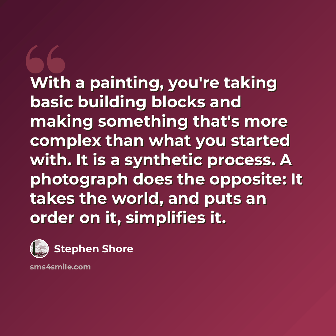 “With a painting, you're taking basic building blocks and making something that's more complex than what you started with. It is a synthetic process. A photograph does the opposite: It takes the world, and puts an order on it, simplifies it.” quote by Stephen Shore