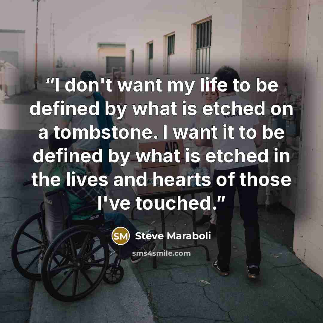 “I don't want my life to be defined by what is etched on a tombstone. I want it to be defined by what is etched in the lives and hearts of those I've touched.” quote by Steve Maraboli