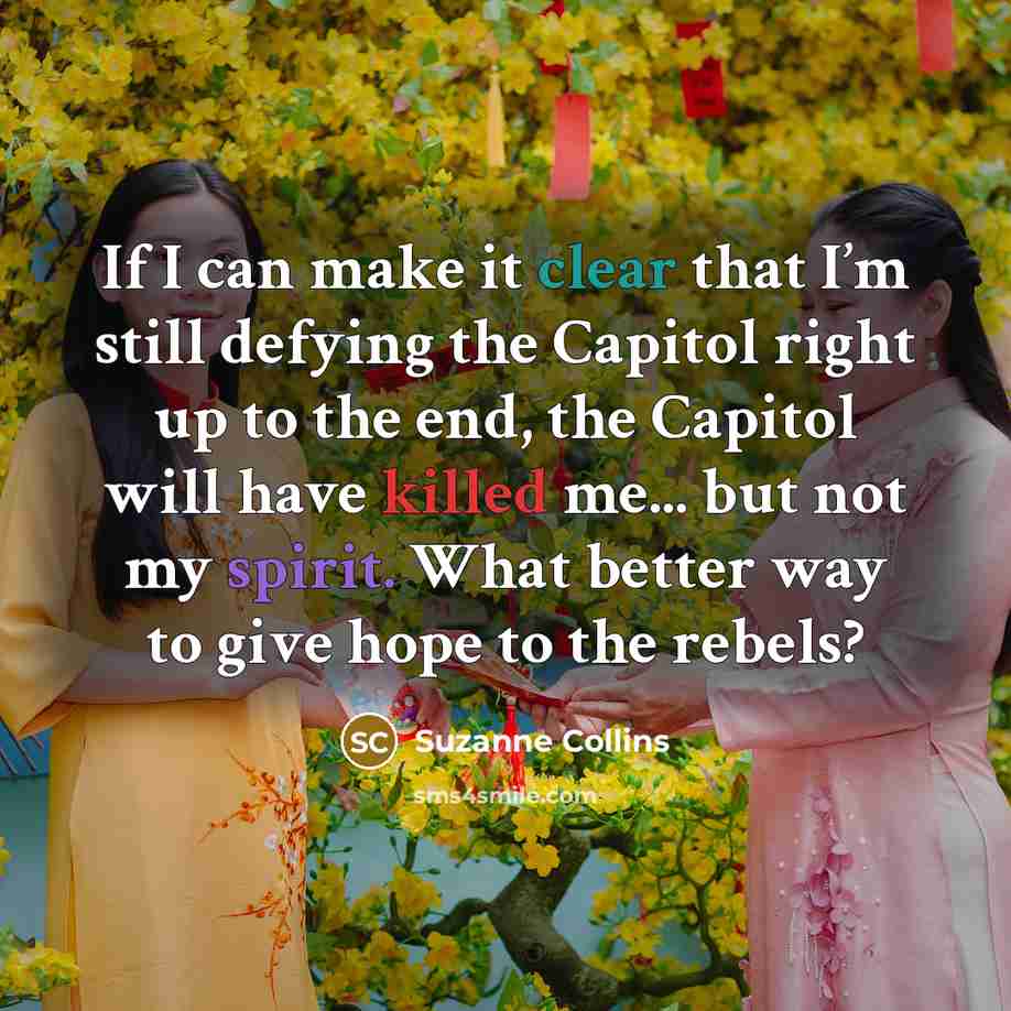 “If I can make it clear that I’m still defying the Capitol right up to the end, the Capitol will have killed me... but not my spirit. What better way to give hope to the rebels?” quote by Suzanne Collins