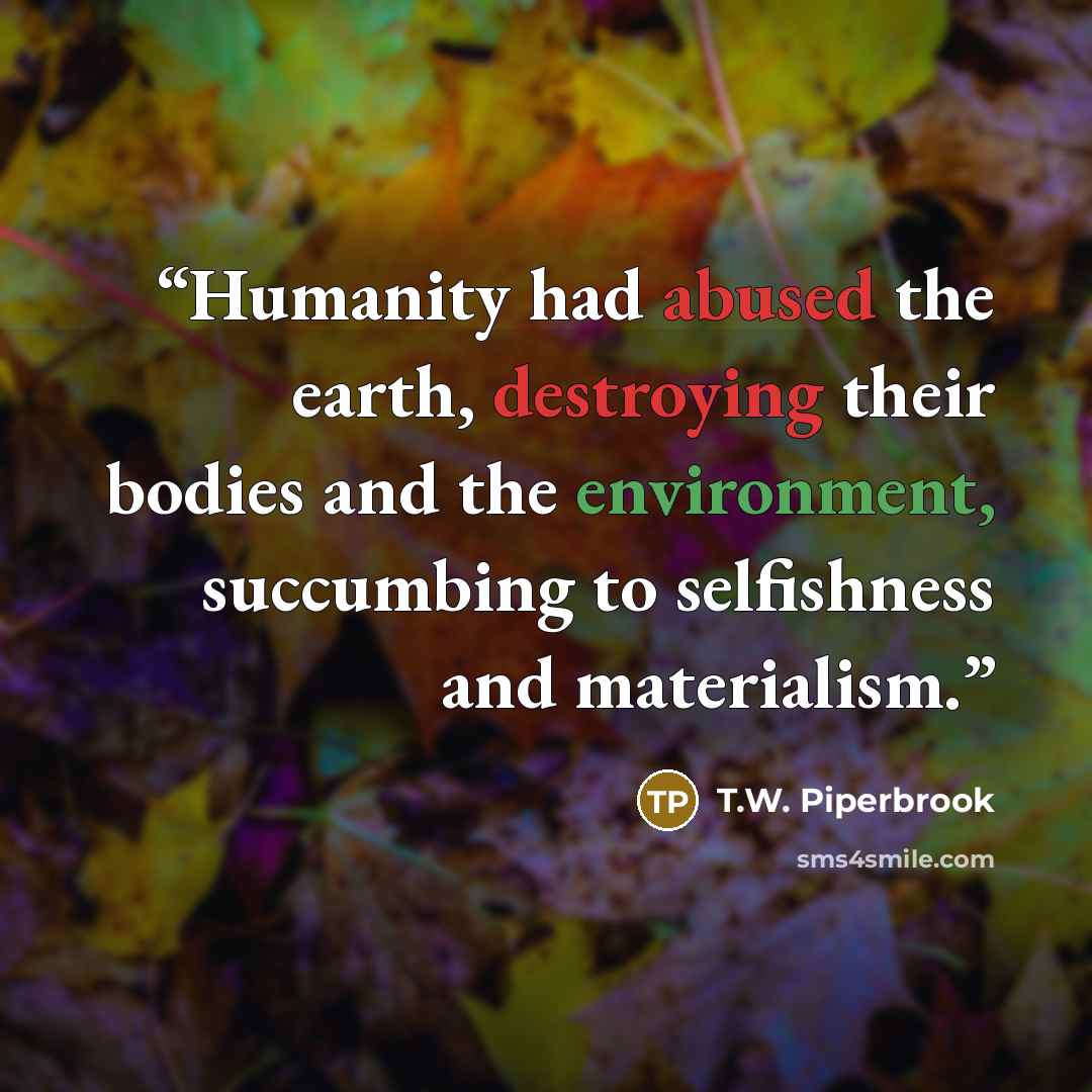 “Humanity had abused the earth, destroying their bodies and the environment, succumbing to selfishness and materialism.” quote by T.W. Piperbrook