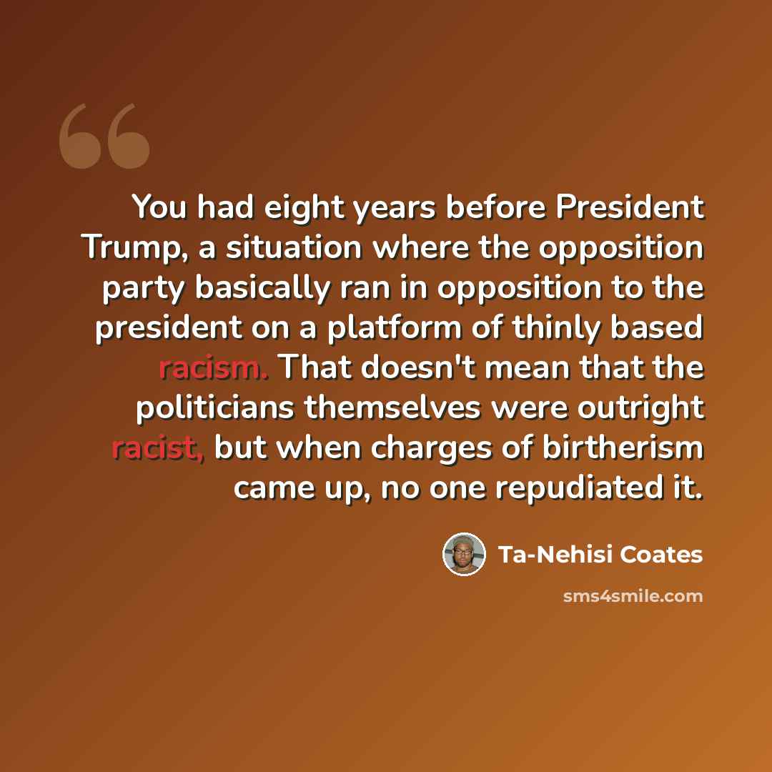 “You had eight years before President Trump, a situation where the opposition party basically ran in opposition to the president on a platform of thinly based racism. That doesn't mean that the politicians themselves were outright racist, but when charges of birtherism came up, no one repudiated it.” quote by Ta-Nehisi Coates