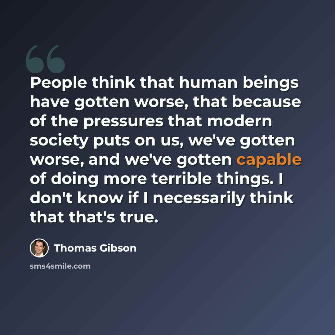 “People think that human beings have gotten worse, that because of the pressures that modern society puts on us, we've gotten worse, and we've gotten capable of doing more terrible things. I don't know if I necessarily think that that's true.” quote by Thomas Gibson