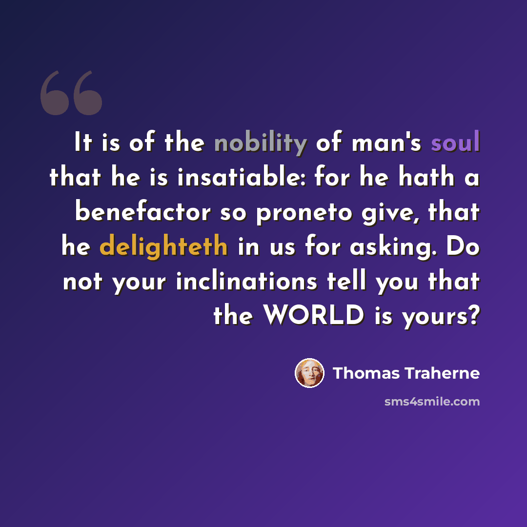 “It is of the nobility of man's soul that he is insatiable: for he hath a benefactor so proneto give, that he delighteth in us for asking. Do not your inclinations tell you that the WORLD is yours?” quote by Thomas Traherne