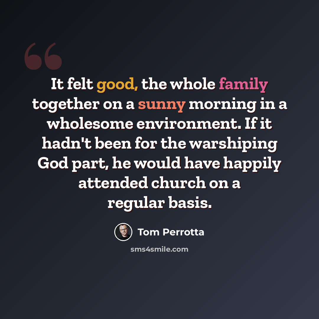 “It felt good, the whole family together on a sunny morning in a wholesome environment. If it hadn't been for the warshiping God part, he would have happily attended church on a regular basis.” quote by Tom Perrotta