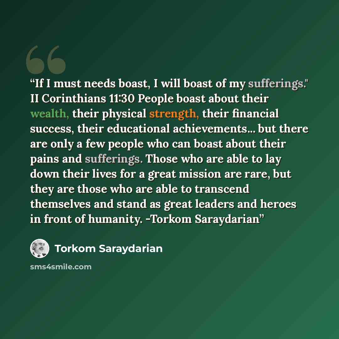 “If I must needs boast, I will boast of my sufferings." II Corinthians 11:30 People boast about their wealth, their physical strength, their financial success, their educational achievements... but there are only a few people who can boast about their pains and sufferings. Those who are able to lay…” quote by Torkom Saraydarian
