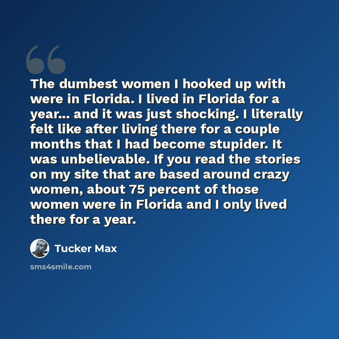 “The dumbest women I hooked up with were in Florida. I lived in Florida for a year... and it was just shocking. I literally felt like after living there for a couple months that I had become stupider. It was unbelievable. If you read the stories on my site that are based around crazy women, about…” quote by Tucker Max