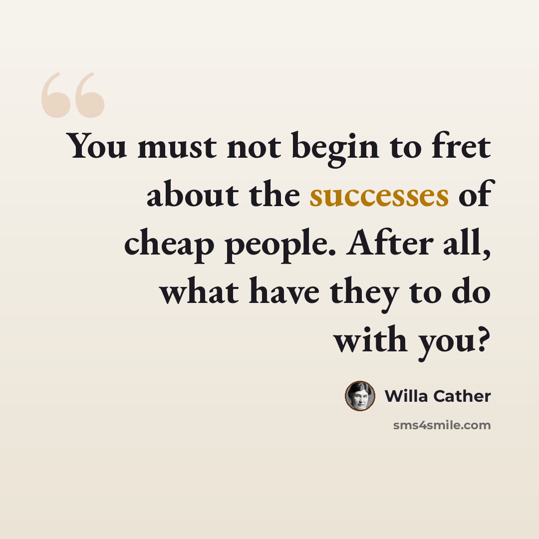 “You must not begin to fret about the successes of cheap people. After all, what have they to do with you?” quote by Willa Cather