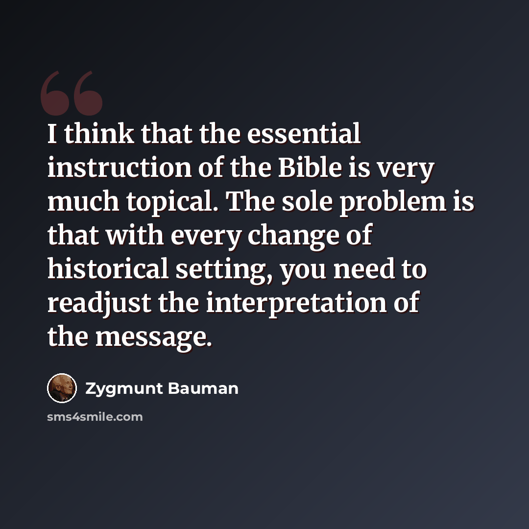 “I think that the essential instruction of the Bible is very much topical. The sole problem is that with every change of historical setting, you need to readjust the interpretation of the message.” quote by Zygmunt Bauman