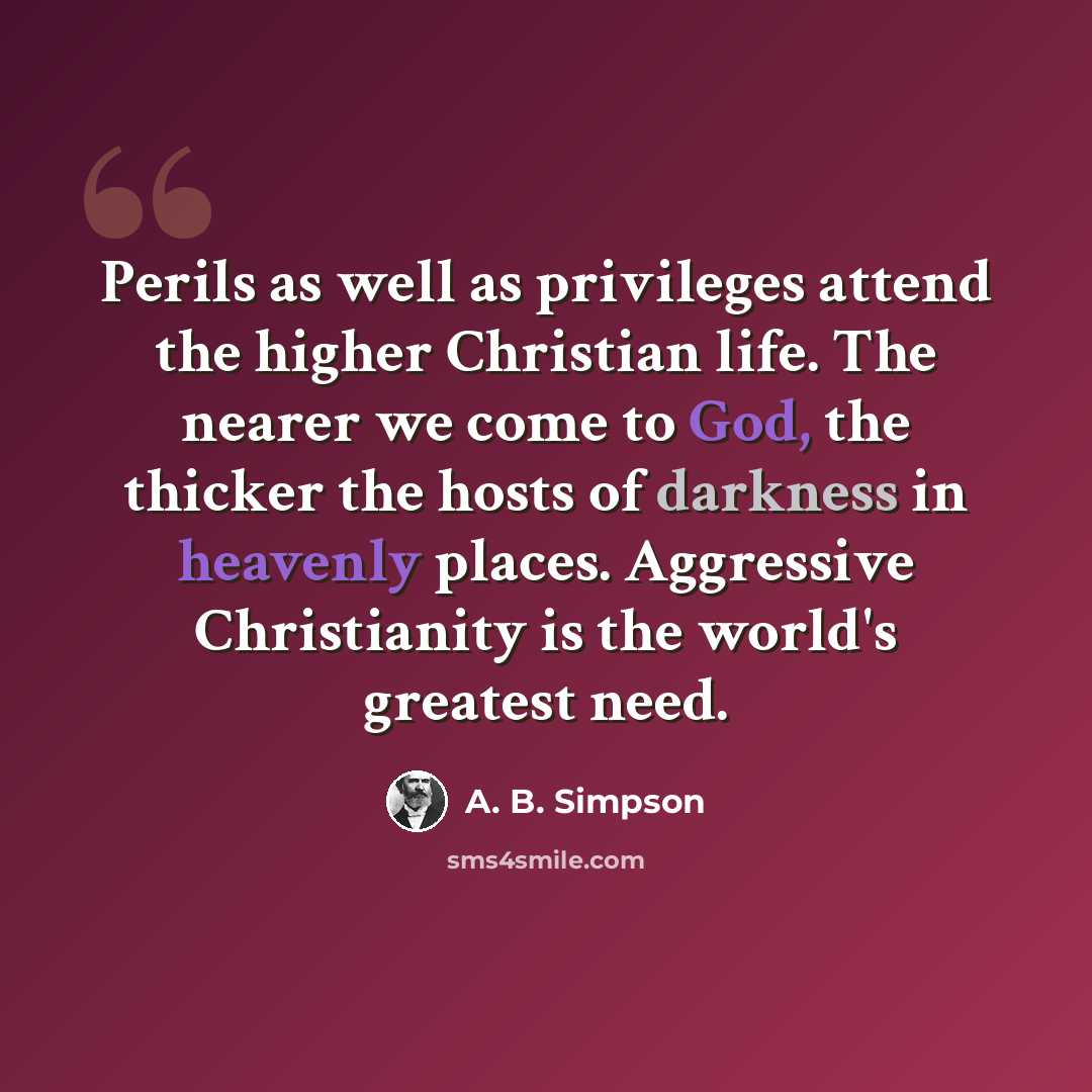 “Perils as well as privileges attend the higher Christian life. The nearer we come to God, the thicker the hosts of darkness in heavenly places. Aggressive Christianity is the world's greatest need.” quote by A. B. Simpson