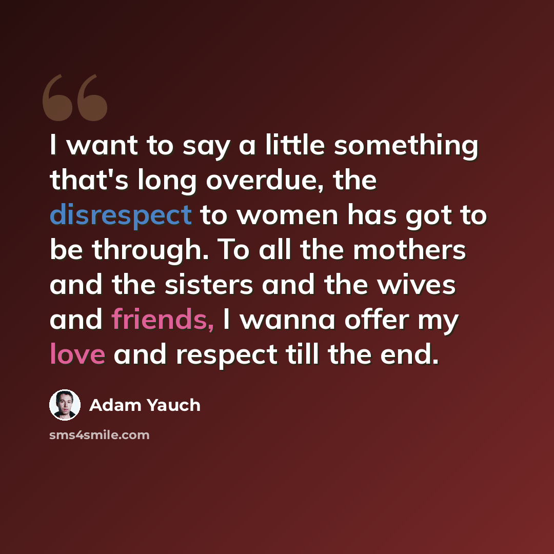 “I want to say a little something that's long overdue, the disrespect to women has got to be through. To all the mothers and the sisters and the wives and friends, I wanna offer my love and respect till the end.” quote by Adam Yauch