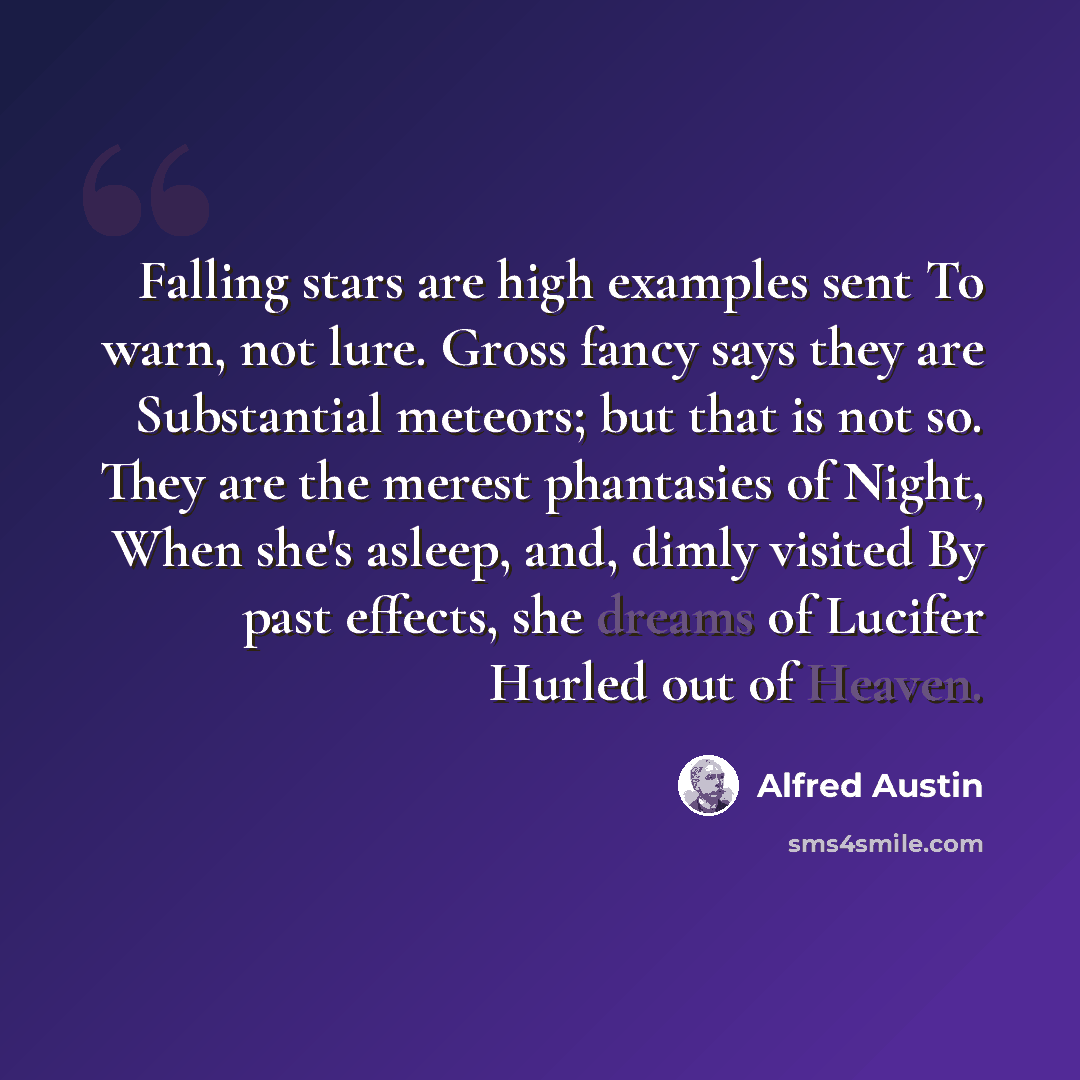 “Falling stars are high examples sent To warn, not lure. Gross fancy says they are Substantial meteors; but that is not so. They are the merest phantasies of Night, When she's asleep, and, dimly visited By past effects, she dreams of Lucifer Hurled out of Heaven.” quote by Alfred Austin