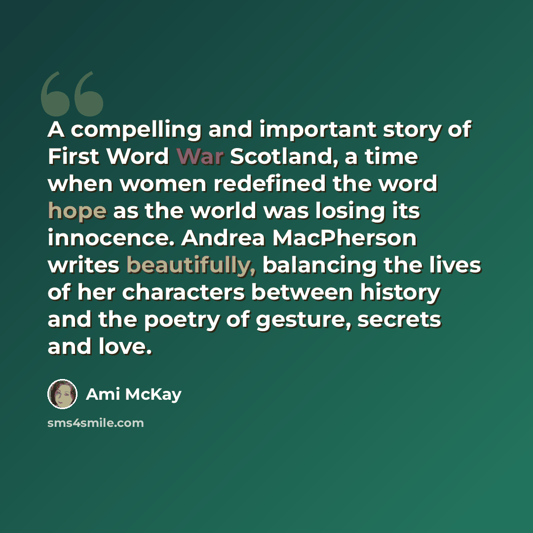 “A compelling and important story of First Word War Scotland, a time when women redefined the word hope as the world was losing its innocence. Andrea MacPherson writes beautifully, balancing the lives of her characters between history and the poetry of gesture, secrets and love.” quote by Ami McKay