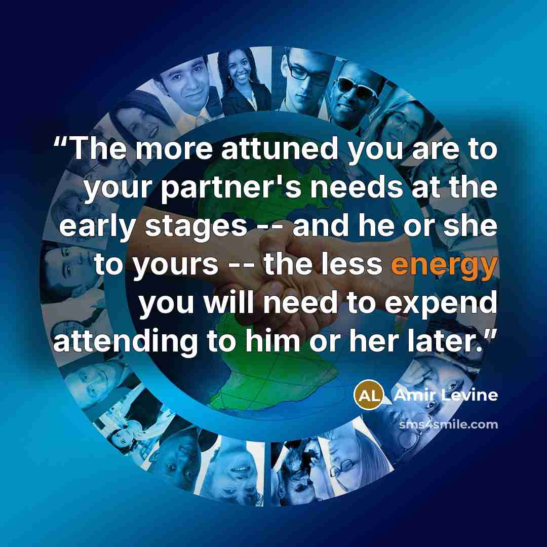 “The more attuned you are to your partner's needs at the early stages -- and he or she to yours -- the less energy you will need to expend attending to him or her later.” quote by Amir Levine