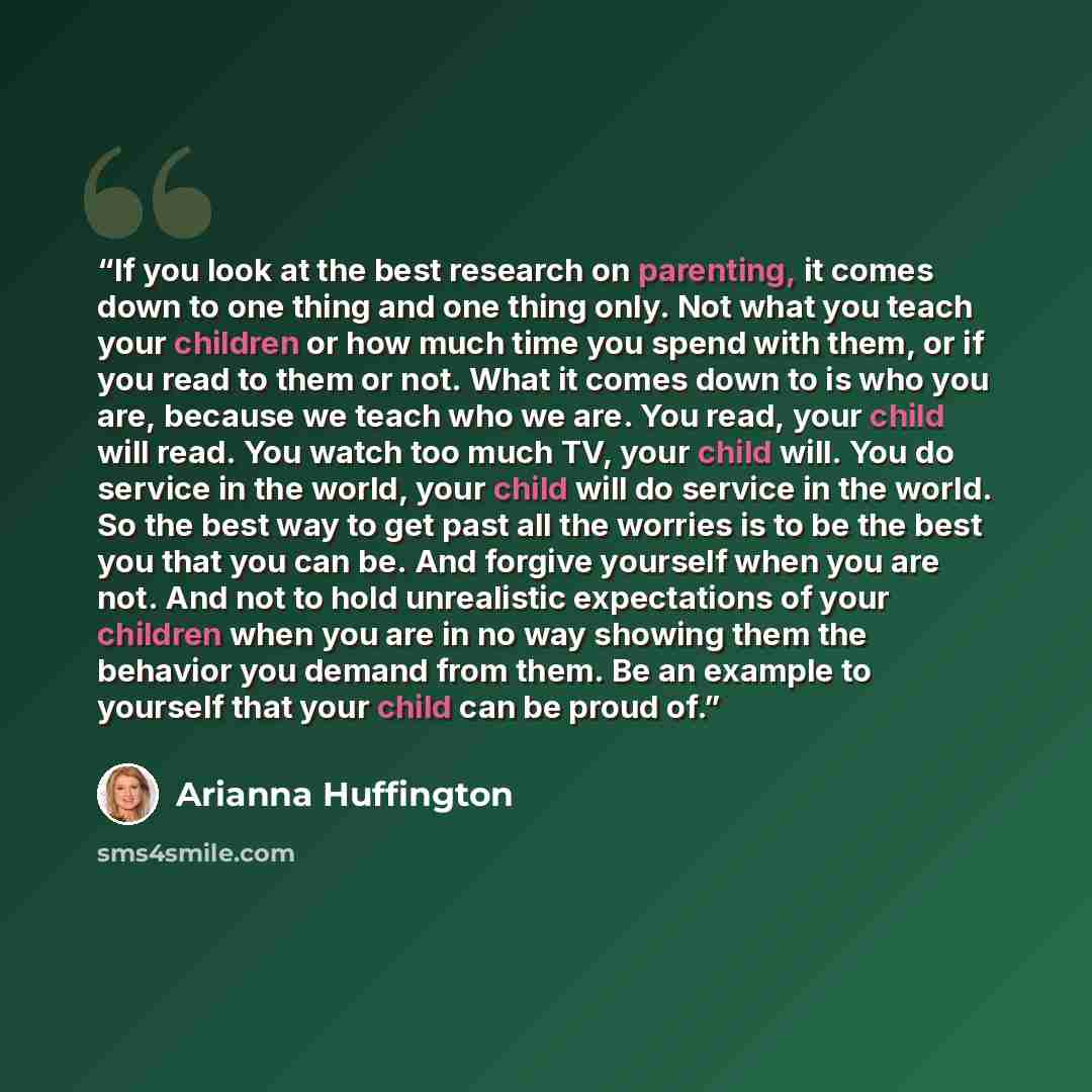 “If you look at the best research on parenting, it comes down to one thing and one thing only. Not what you teach your children or how much time you spend with them, or if you read to them or not. What it comes down to is who you are, because we teach who we are. You read, your child will read. You…” quote by Arianna Huffington