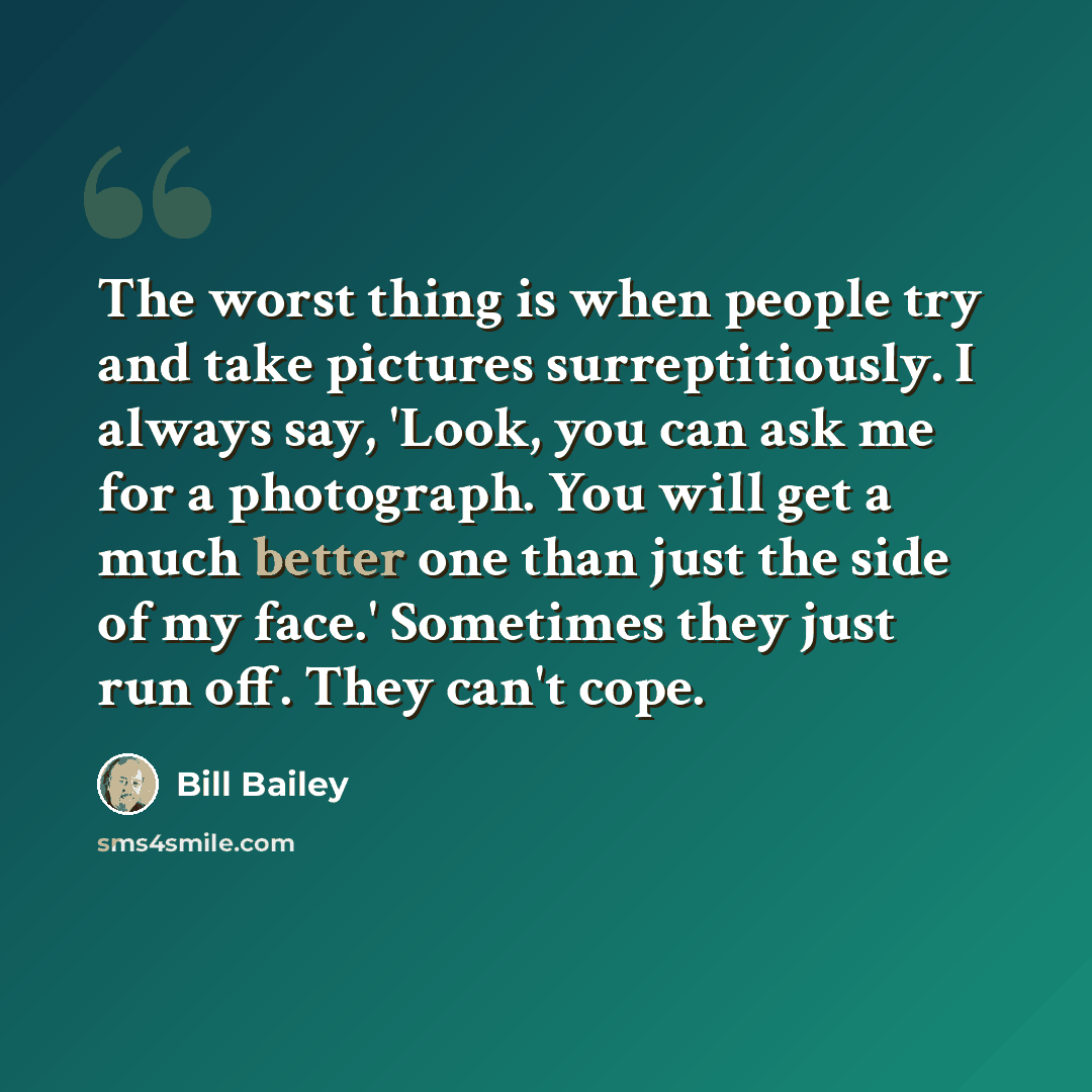 “The worst thing is when people try and take pictures surreptitiously. I always say, 'Look, you can ask me for a photograph. You will get a much better one than just the side of my face.' Sometimes they just run off. They can't cope.” quote by Bill Bailey