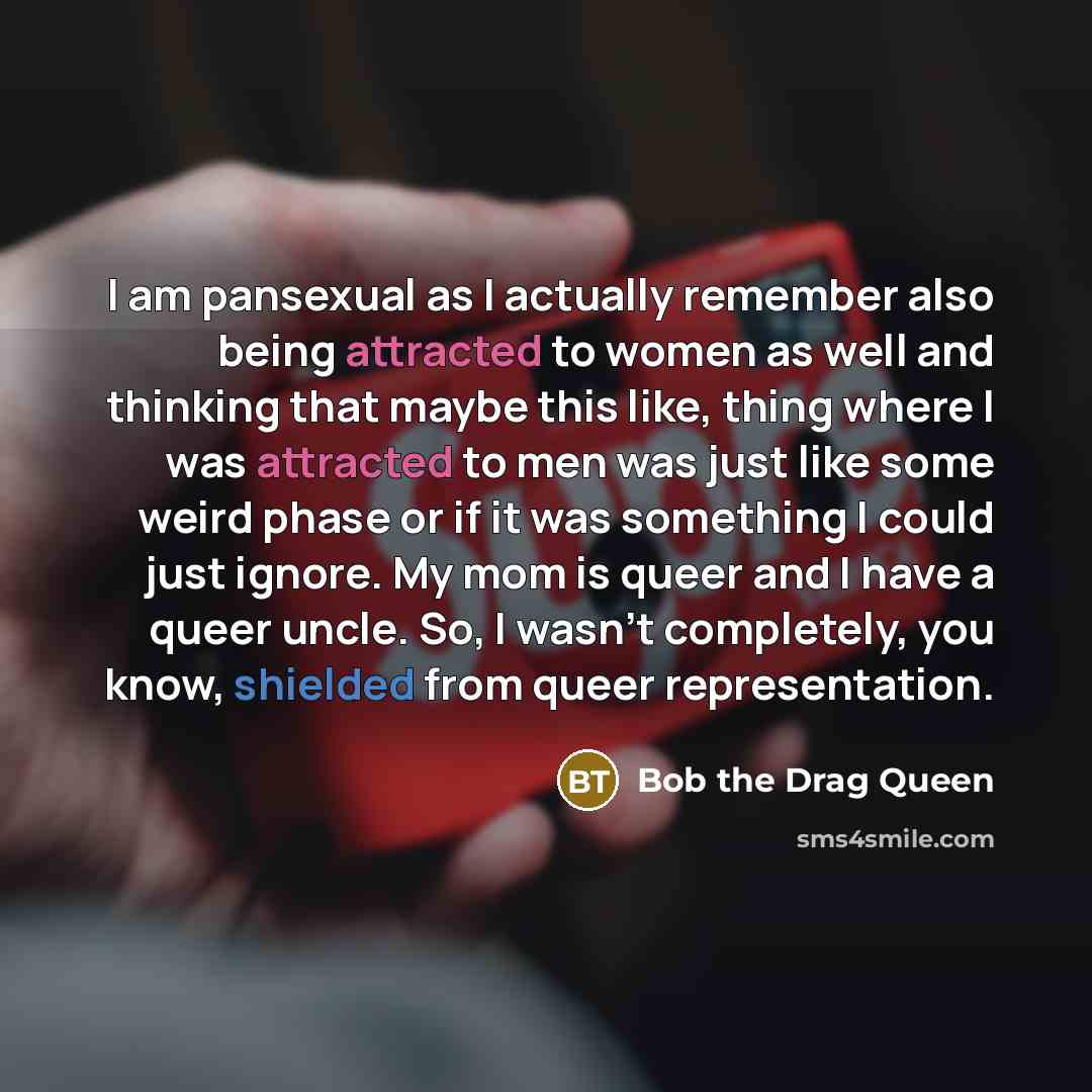 “I am pansexual as I actually remember also being attracted to women as well and thinking that maybe this like, thing where I was attracted to men was just like some weird phase or if it was something I could just ignore. My mom is queer and I have a queer uncle. So, I wasn't completely, you know…” quote by Bob the Drag Queen