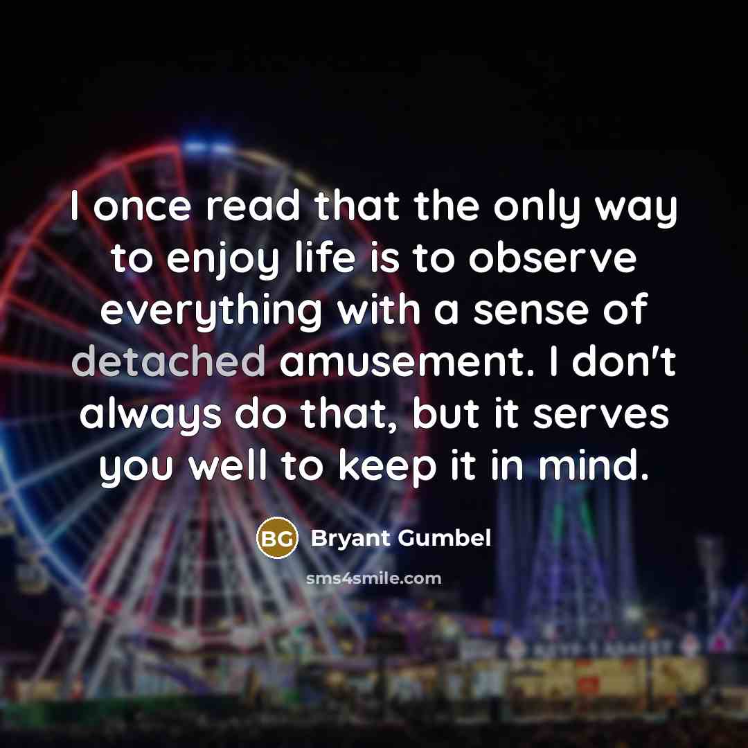 “I once read that the only way to enjoy life is to observe everything with a sense of detached amusement. I don't always do that, but it serves you well to keep it in mind.” quote by Bryant Gumbel