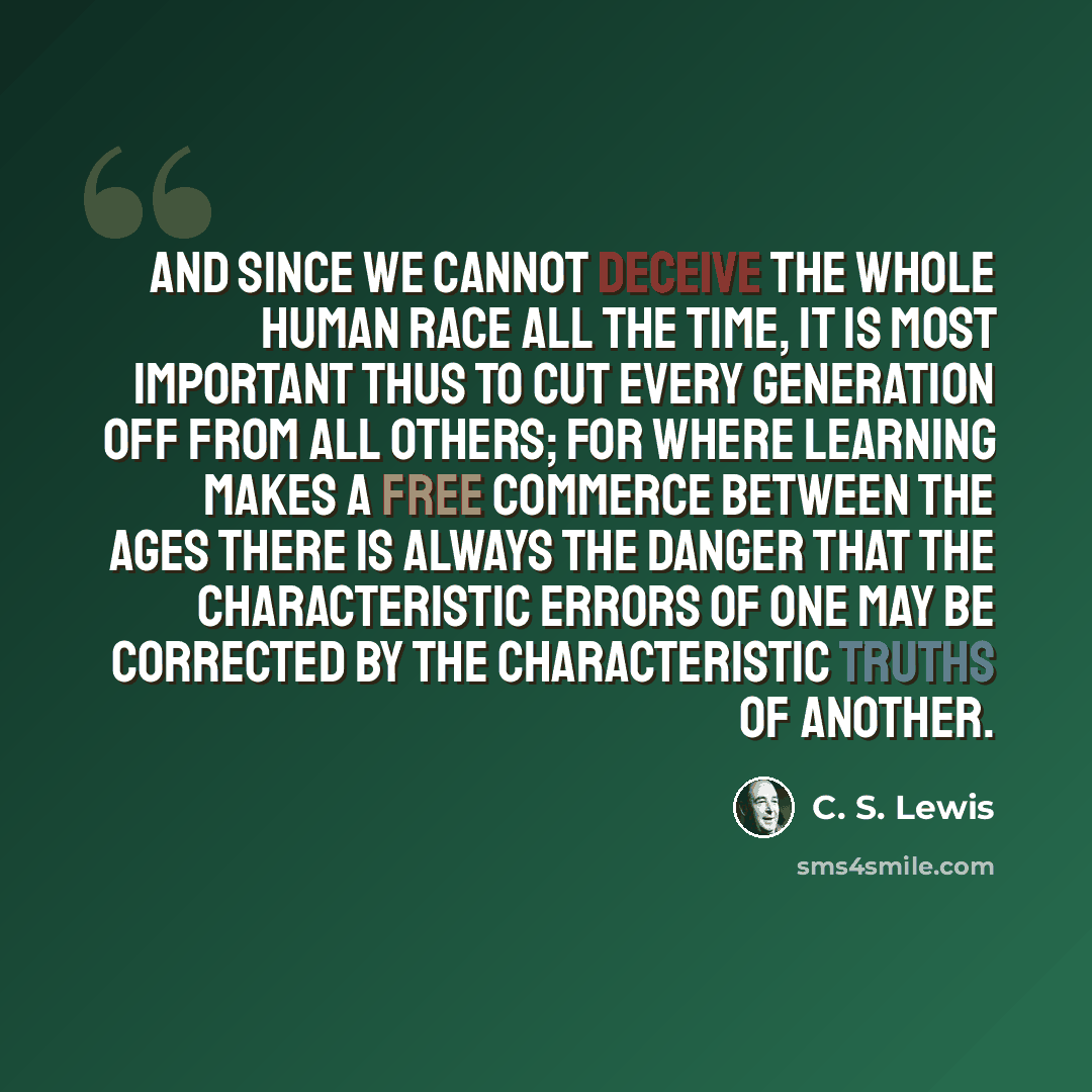 “And since we cannot deceive the whole human race all the time, it is most important thus to cut every generation off from all others; for where learning makes a free commerce between the ages there is always the danger that the characteristic errors of one may be corrected by the characteristic…” quote by C. S. Lewis