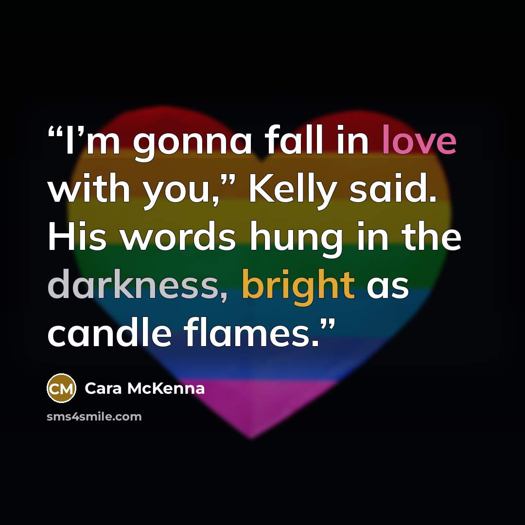 “I’m gonna fall in love with you,” Kelly said. His words hung in the darkness, bright as candle flames.” quote by Cara McKenna