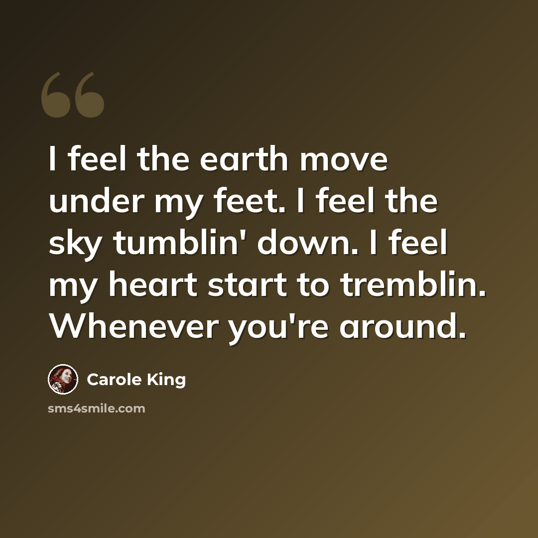 “I feel the earth move under my feet. I feel the sky tumblin' down. I feel my heart start to tremblin. Whenever you're around.” quote by Carole King