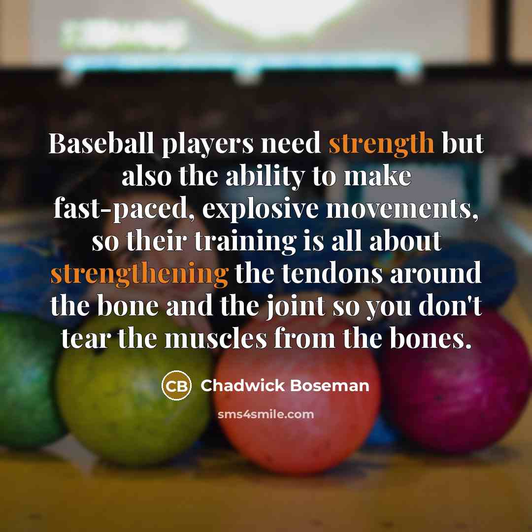 “Baseball players need strength but also the ability to make fast-paced, explosive movements, so their training is all about strengthening the tendons around the bone and the joint so you don't tear the muscles from the bones.” quote by Chadwick Boseman
